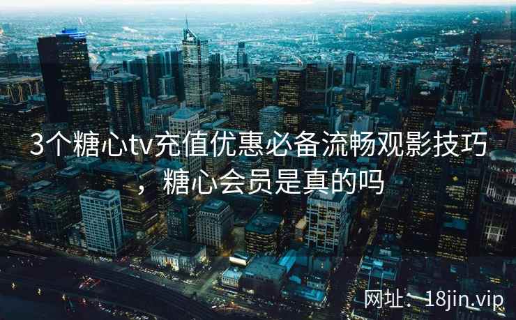 3个糖心tv充值优惠必备流畅观影技巧,糖心会员是真的吗