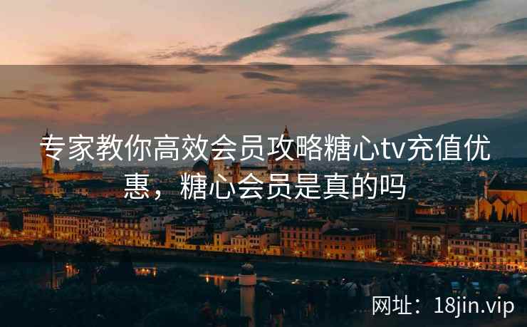 专家教你高效会员攻略糖心tv充值优惠,糖心会员是真的吗