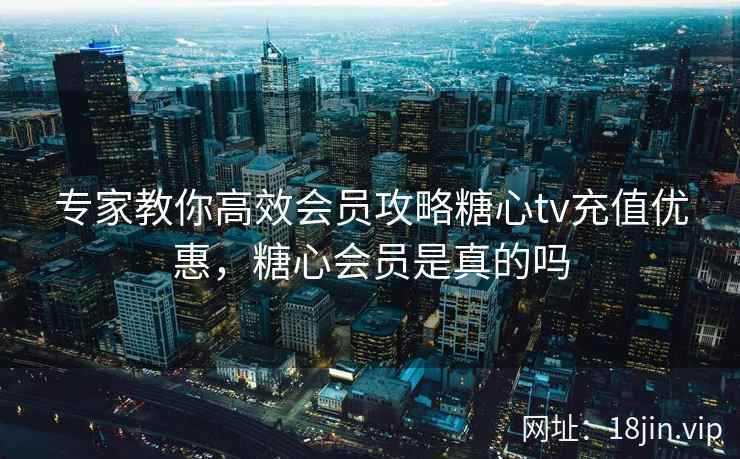专家教你高效会员攻略糖心tv充值优惠,糖心会员是真的吗