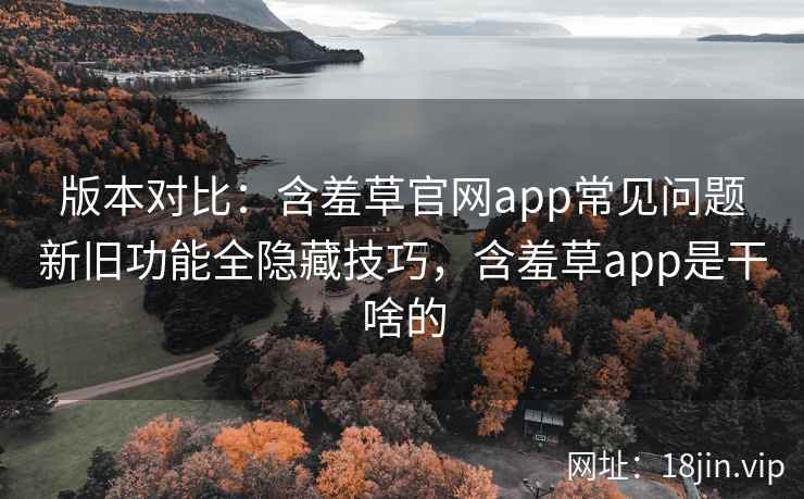 版本对比:含羞草官网app常见问题新旧功能全隐藏技巧,含羞草app是干啥的