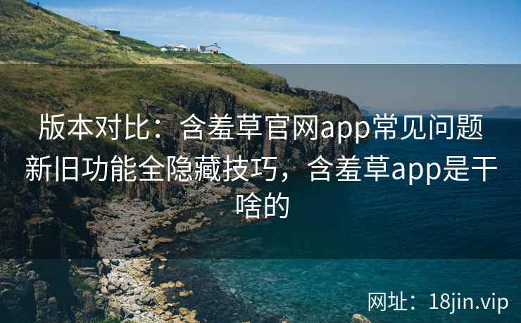 版本对比:含羞草官网app常见问题新旧功能全隐藏技巧,含羞草app是干啥的