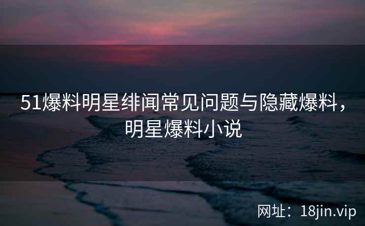 51爆料明星绯闻常见问题与隐藏爆料,明星爆料小说
