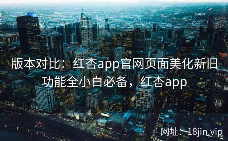 版本对比:红杏app官网页面美化新旧功能全小白必备,红杏app