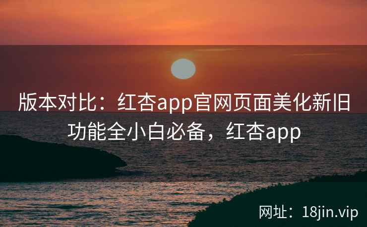 版本对比:红杏app官网页面美化新旧功能全小白必备,红杏app