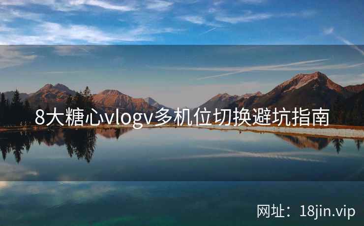 8大糖心vlogv多机位切换避坑指南