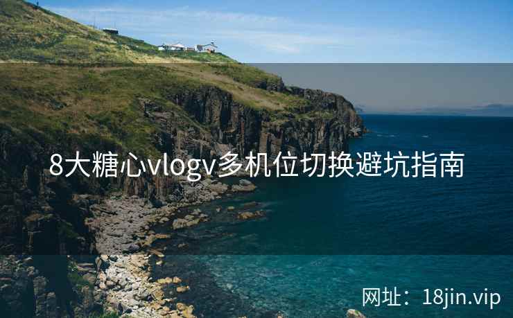 8大糖心vlogv多机位切换避坑指南