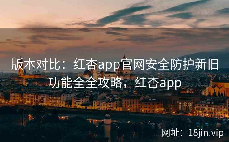 版本对比:红杏app官网安全防护新旧功能全全攻略,红杏app