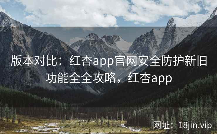 版本对比:红杏app官网安全防护新旧功能全全攻略,红杏app