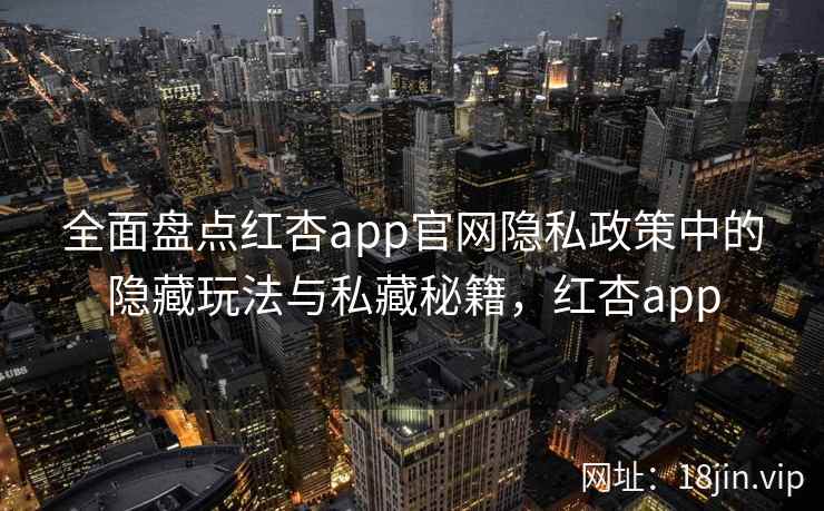全面盘点红杏app官网隐私政策中的隐藏玩法与私藏秘籍,红杏app