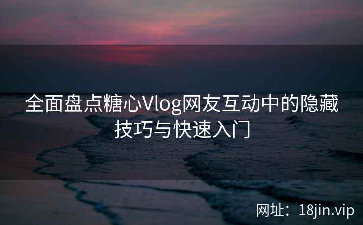 全面盘点糖心Vlog网友互动中的隐藏技巧与快速入门