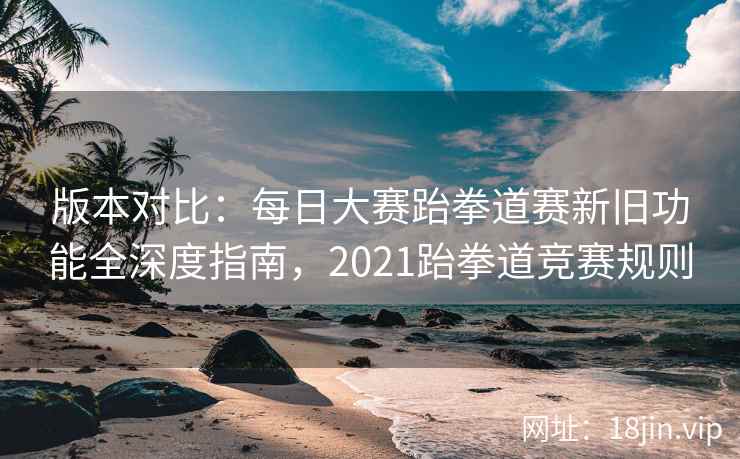 版本对比：每日大赛跆拳道赛新旧功能全深度指南，2021跆拳道竞赛规则