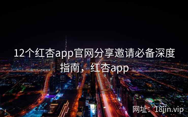 12个红杏app官网分享邀请必备深度指南,红杏app