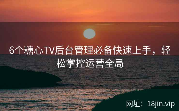 6个糖心TV后台管理必备快速上手,轻松掌控运营全局