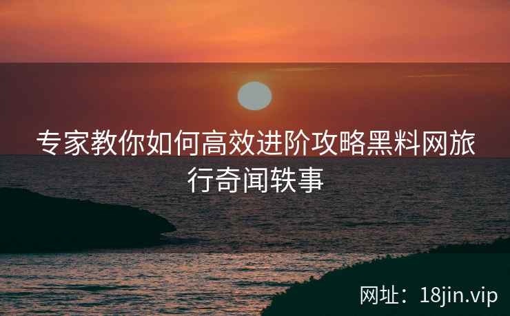 专家教你如何高效进阶攻略黑料网旅行奇闻轶事
