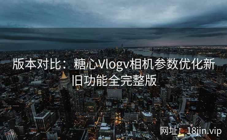 版本对比：糖心Vlogv相机参数优化新旧功能全完整版
