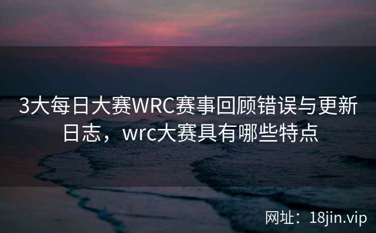 3大每日大赛WRC赛事回顾错误与更新日志,wrc大赛具有哪些特点
