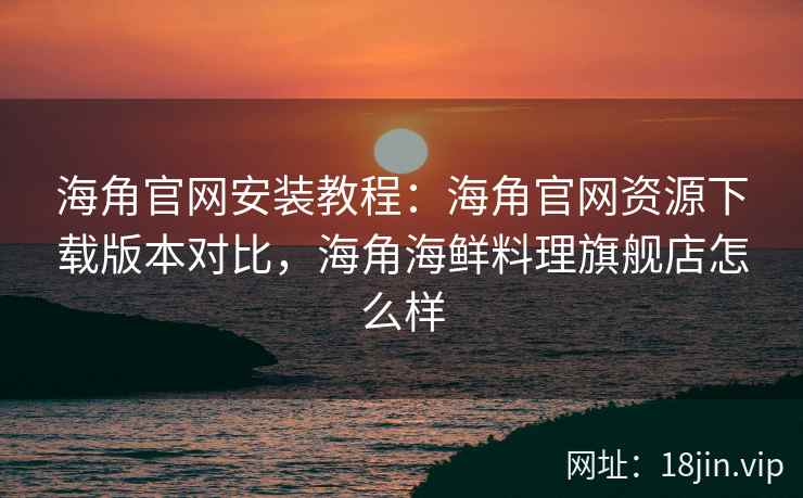 海角官网安装教程:海角官网资源下载版本对比,海角海鲜料理旗舰店怎么样