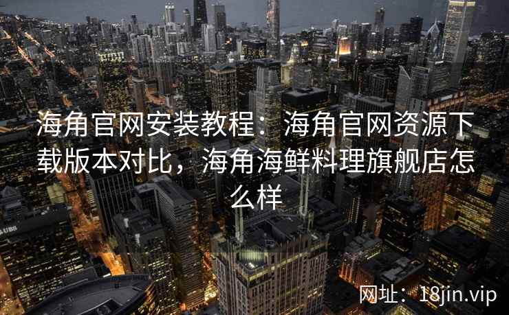 海角官网安装教程:海角官网资源下载版本对比,海角海鲜料理旗舰店怎么样