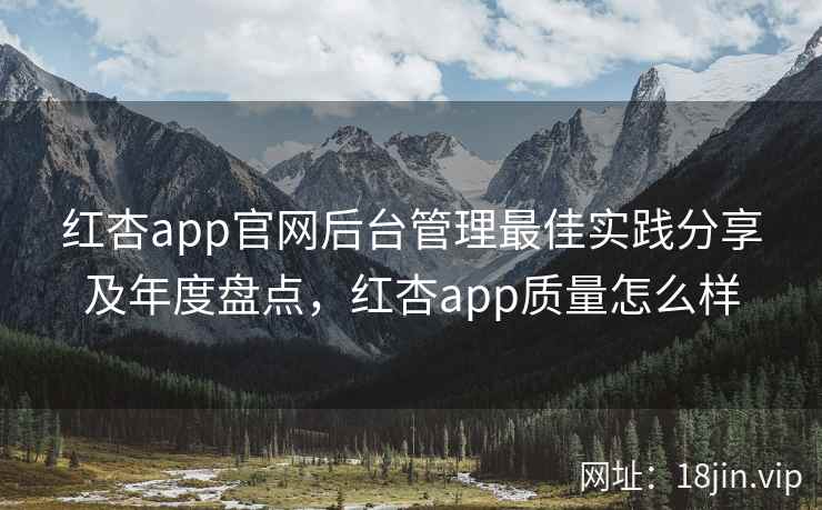 红杏app官网后台管理最佳实践分享及年度盘点,红杏app质量怎么样