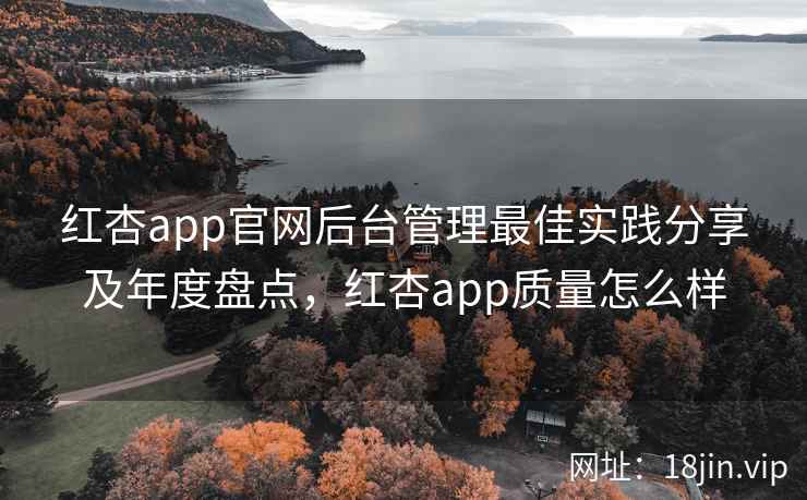 红杏app官网后台管理最佳实践分享及年度盘点,红杏app质量怎么样