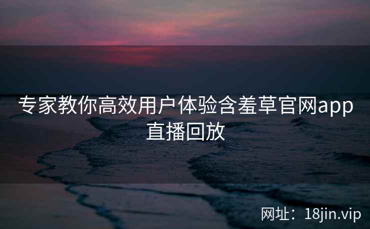 专家教你高效用户体验含羞草官网app直播回放