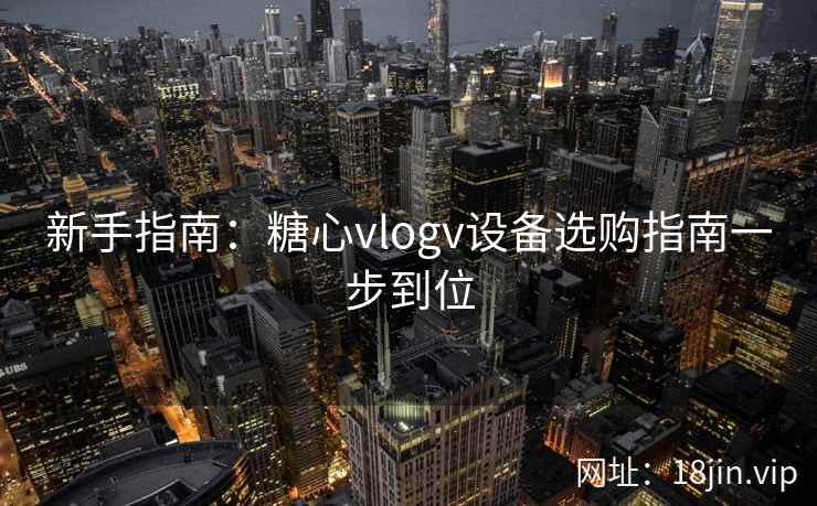 新手指南:糖心vlogv设备选购指南一步到位